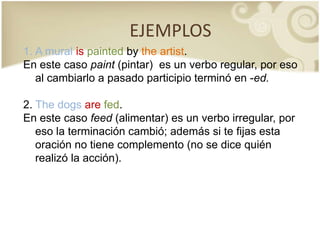 EJEMPLOSA mural ispaintedbytheartist. En este caso paint (pintar)  es un verbo regular, por eso al cambiarlo a pasado participio terminó en -ed.2. Thedogsarefed. En este caso feed (alimentar) es un verbo irregular, por eso la terminación cambió; además si te fijas esta oración no tiene complemento (no se dice quién realizó la acción).