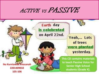 ACTIVE      VS   PASSIVE




                                  This CD contains materials
                                  to teach Passive Voice for
Ika Kurniawati Khasanah
                                      Senior High School
      2201409032
                                      students (Grade X).
        105-106
 