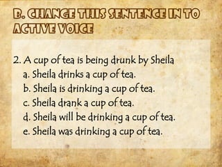 2. A cup of tea is being drunk by Sheila
   a. Sheila drinks a cup of tea.
   b. Sheila is drinking a cup of tea.
   c. Sheila drank a cup of tea.
   d. Sheila will be drinking a cup of tea.
   e. Sheila was drinking a cup of tea.
 