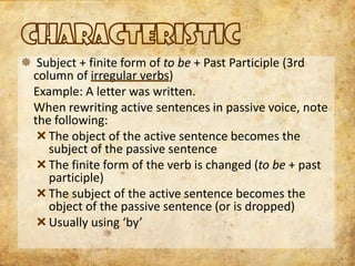 Subject + finite form of to be + Past Participle (3rd
 column of irregular verbs)
 Example: A letter was written.
 When rewriting active sentences in passive voice, note
 the following:
   The object of the active sentence becomes the
    subject of the passive sentence
   The finite form of the verb is changed (to be + past
    participle)
   The subject of the active sentence becomes the
    object of the passive sentence (or is dropped)
   Usually using ‘by’
 