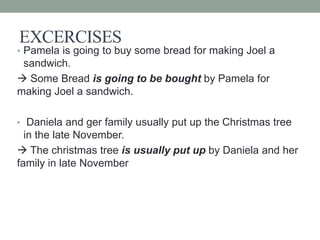 EXCERCISES
• Pamela is going to buy some bread for making Joel a
sandwich.
 Some Bread is going to be bought by Pamela for
making Joel a sandwich.
• Daniela and ger family usually put up the Christmas tree
in the late November.
 The christmas tree is usually put up by Daniela and her
family in late November
 