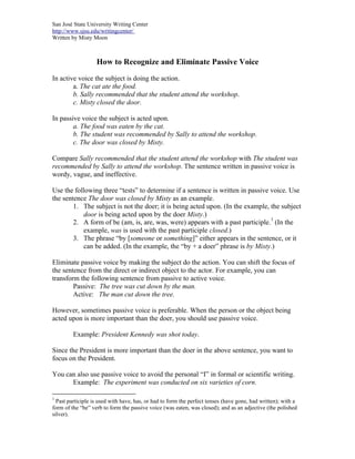 San José State University Writing Center
http://www.sjsu.edu/writingcenter/
Written by Misty Moon
How to Recognize and Eliminate Passive Voice
In active voice the subject is doing the action.
a. The cat ate the food.
b. Sally recommended that the student attend the workshop.
c. Misty closed the door.
In passive voice the subject is acted upon.
a. The food was eaten by the cat.
b. The student was recommended by Sally to attend the workshop.
c. The door was closed by Misty.
Compare Sally recommended that the student attend the workshop with The student was
recommended by Sally to attend the workshop. The sentence written in passive voice is
wordy, vague, and ineffective.
Use the following three “tests” to determine if a sentence is written in passive voice. Use
the sentence The door was closed by Misty as an example.
1. The subject is not the doer; it is being acted upon. (In the example, the subject
door is being acted upon by the doer Misty.)
2. A form of be (am, is, are, was, were) appears with a past participle.
1
(In the
example, was is used with the past participle closed.)
3. The phrase “by [someone or something]” either appears in the sentence, or it
can be added. (In the example, the “by + a doer” phrase is by Misty.)
Eliminate passive voice by making the subject do the action. You can shift the focus of
the sentence from the direct or indirect object to the actor. For example, you can
transform the following sentence from passive to active voice.
Passive: The tree was cut down by the man.
Active: The man cut down the tree.
However, sometimes passive voice is preferable. When the person or the object being
acted upon is more important than the doer, you should use passive voice.
Example: President Kennedy was shot today.
Since the President is more important than the doer in the above sentence, you want to
focus on the President.
You can also use passive voice to avoid the personal “I” in formal or scientific writing.
Example: The experiment was conducted on six varieties of corn.
1
Past participle is used with have, has, or had to form the perfect tenses (have gone, had written); with a
form of the “be” verb to form the passive voice (was eaten, was closed); and as an adjective (the polished
silver).
 