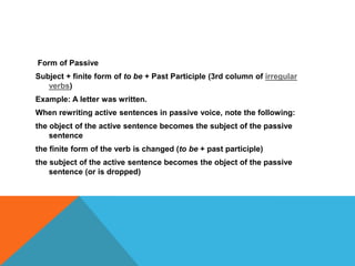 Form of Passive
Subject + finite form of to be + Past Participle (3rd column of irregular
verbs)
Example: A letter was written.
When rewriting active sentences in passive voice, note the following:
the object of the active sentence becomes the subject of the passive
sentence
the finite form of the verb is changed (to be + past participle)
the subject of the active sentence becomes the object of the passive
sentence (or is dropped)
 