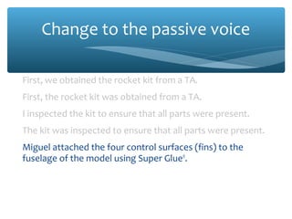 Change to the passive voice
First, we obtained the rocket kit from a TA.
First, the rocket kit was obtained from a TA.
I inspected the kit to ensure that all parts were present.
The kit was inspected to ensure that all parts were present.
Miguel attached the four control surfaces (fins) to the
fuselage of the model using Super Glue®.
The four control surfaces (fins) were attached to the fuselage
of the model using Super Glue®.

 