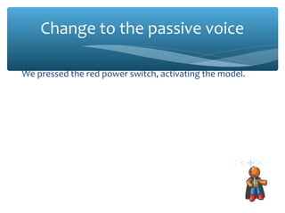 Change to the passive voice
We pressed the red power switch, activating the model.
The red power switch was pressed, activating the model.
The team noted the time to verify that there would be enough
battery power when the rocket was launched.
The time was noted to verify that there would be enough
battery power when the rocket was launched.
Francisca pushed the yellow button, starting the Level 1
Diagnostic for the positronic control system.
The yellow button was pressed, starting the Level 1 Diagnostic
for the positronic control system.

 
