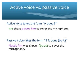 Active voice vs. passive voice
Active voice takes the form “A does B”
We chose plastic film to cover the microphone.

Passive voice takes the form “B is done (by A)”
Plastic film was chosen (by us) to cover the
microphone.

 