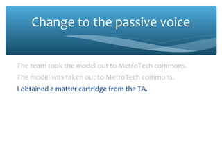Change to the passive voice
The team took the model out to MetroTech commons.
The model was taken out to MetroTech commons.
I obtained a matter cartridge from the TA.
A matter cartridge was obtained from the TA.
We snapped this cartridge into the model.
This cartridge was snapped into the model.
We mounted the model on the launch stand.
The model was mounted on the launch stand.

 