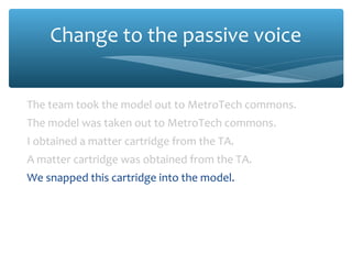 Change to the passive voice
The team took the model out to MetroTech commons.
The model was taken out to MetroTech commons.
I obtained a matter cartridge from the TA.
A matter cartridge was obtained from the TA.
We snapped this cartridge into the model.
This cartridge was snapped into the model.
We mounted the model on the launch stand.
The model was mounted on the launch stand.

 