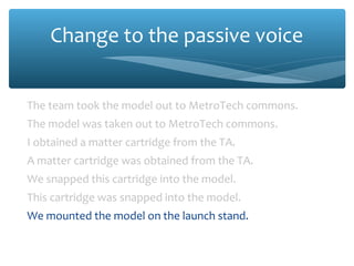 Change to the passive voice
The team took the model out to MetroTech commons.
The model was taken out to MetroTech commons.
I obtained a matter cartridge from the TA.
A matter cartridge was obtained from the TA.
We snapped this cartridge into the model.
This cartridge was snapped into the model.
We mounted the model on the launch stand.
The model was mounted on the launch stand.

 