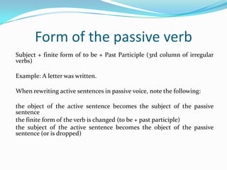 Form of the passive verb
Subject + finite form of to be + Past Participle (3rd column of irregular
verbs)
Example: A letter was written.
When rewriting active sentences in passive voice, note the following:
the object of the active sentence becomes the subject of the passive
sentence
the finite form of the verb is changed (to be + past participle)
the subject of the active sentence becomes the object of the passive
sentence (or is dropped)

 
