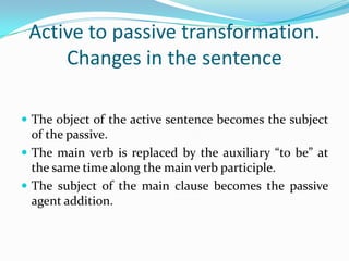 Active to passive transformation.
Changes in the sentence
 The object of the active sentence becomes the subject

of the passive.
 The main verb is replaced by the auxiliary “to be” at
the same time along the main verb participle.
 The subject of the main clause becomes the passive
agent addition.

 