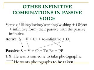 OTHER INFINITIVE
COMBINATIONS IN PASSIVE
VOICE
Verbs of liking/loving/wanting/wishing + Object
+ infinitive form, their passive with the passive
infinitive.
Active: S + V + O1 + to-infinitive + O2
Passive: S + V + O + To Be + PP
EX: He wants someone to take photographs.
He wants photographs to be taken.

 