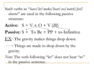 Such verbs as “have/let/make/hear/see/watch/feel/
observe” are used in the following passive
structure:

Active: S + V + O + V (BI)
Passive: S + To Be + PP + to-Infinitive
EX: The gravity makes things drop down.
Things are made to drop down by the
gravity.
Note: The verb following “let” does not bear “to”
in the passive sentence.

 