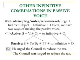 OTHER INFINITIVE
COMBINATIONS IN PASSIVE
VOICE
With advise/beg/order/recommend/urge +
Indirect Object + Infinitive + Object, we have
two ways of making the passive voice.
<1>Active: S + V + O1 + to-infinitive + O2
Passive: S + To Be + PP + to-infinitive + O2
EX: He urged the Council to reduce the tax.
The Council was urged to reduce the tax.

 