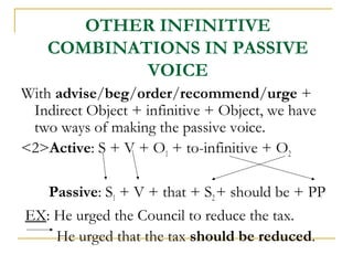 OTHER INFINITIVE
COMBINATIONS IN PASSIVE
VOICE
With advise/beg/order/recommend/urge +
Indirect Object + infinitive + Object, we have
two ways of making the passive voice.
<2>Active: S + V + O1 + to-infinitive + O2
Passive: S1 + V + that + S2 + should be + PP
EX: He urged the Council to reduce the tax.
He urged that the tax should be reduced.

 