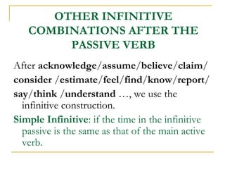 OTHER INFINITIVE
COMBINATIONS AFTER THE
PASSIVE VERB
After acknowledge/assume/believe/claim/
consider /estimate/feel/find/know/report/
say/think /understand …, we use the
infinitive construction.
Simple Infinitive: if the time in the infinitive
passive is the same as that of the main active
verb.

 