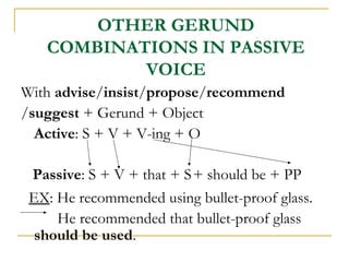 OTHER GERUND
COMBINATIONS IN PASSIVE
VOICE
With advise/insist/propose/recommend
/suggest + Gerund + Object
Active: S + V + V-ing + O
Passive: S + V + that + S + should be + PP
EX: He recommended using bullet-proof glass.
He recommended that bullet-proof glass
should be used.

 