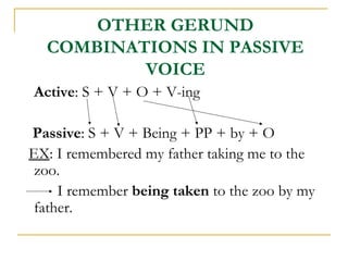 OTHER GERUND
COMBINATIONS IN PASSIVE
VOICE
Active: S + V + O + V-ing
Passive: S + V + Being + PP + by + O
EX: I remembered my father taking me to the
zoo.
I remember being taken to the zoo by my
father.

 