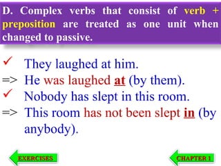 D. Complex verbs that consist of verb +
preposition are treated as one unit when
changed to passive.


=>

=>

They laughed at him.
He was laughed at (by them).
Nobody has slept in this room.
This room has not been slept in (by
anybody).
EXERCISES

CHAPTER 1

 