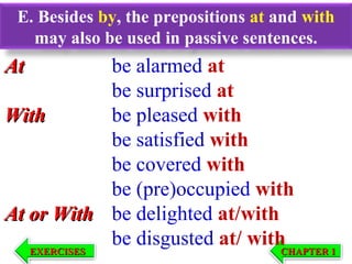 E. Besides by, the prepositions at and with
may also be used in passive sentences.

At

be alarmed at
be surprised at
With
be pleased with
be satisfied with
be covered with
be (pre)occupied with
At or With be delighted at/with
be disgusted at/ with
EXERCISES
CHAPTER 1
EXERCISES

CHAPTER 1

 