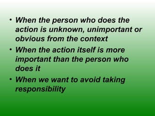 • When the person who does the
action is unknown, unimportant or
obvious from the context
• When the action itself is more
important than the person who
does it
• When we want to avoid taking
responsibility
 