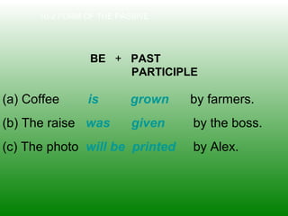 10-2 FORM OF THE PASSIVE
BE + PAST
PARTICIPLE
(a) Coffee is grown by farmers.
(b) The raise was given by the boss.
(c) The photo will be printed by Alex.
 
