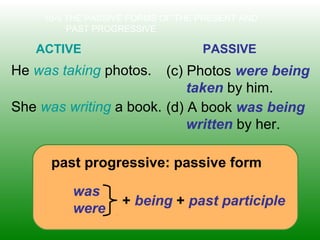 10-5 THE PASSIVE FORMS OF THE PRESENT AND
PAST PROGRESSIVE
ACTIVE PASSIVE
He was taking photos. (c) Photos were being
taken by him.
past progressive: passive form
was
were
+ being + past participle
She was writing a book. (d) A book was being
written by her.
 