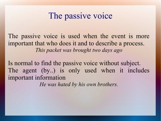 The passive voice
The passive voice is used when the event is more
important that who does it and to describe a process.
This packet was brought two days ago
Is normal to find the passive voice without subject.
The agent (by..) is only used when it includes
important information
He was hated by his own brothers.
 