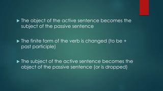  The object of the active sentence becomes the
subject of the passive sentence
 The finite form of the verb is changed (to be +
past participle)
 The subject of the active sentence becomes the
object of the passive sentence (or is dropped)
 
