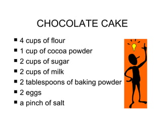 CHOCOLATE CAKE 
 4 cups of flour 
 1 cup of cocoa powder 
 2 cups of sugar 
 2 cups of milk 
 2 tablespoons of baking powder 
 2 eggs 
 a pinch of salt 
 
