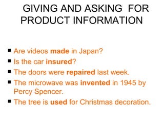 GIVING AND ASKING FOR 
PRODUCT INFORMATION 
 Are videos made in Japan? 
 Is the car insured? 
 The doors were repaired last week. 
 The microwave was invented in 1945 by 
Percy Spencer. 
 The tree is used for Christmas decoration. 
 