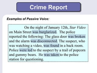 Crime Report 
Examples of Passive Voice: 
On the night of January 12th, Star Video 
on Main Street was burglarized. The police 
reported the following: The glass door was broken 
and the alarm was disconnected. The suspect, who 
was watching a video, was found in a back room. 
Police were led to the suspect by a trail of popcorn 
and gummy bears. He was taken to the police 
station for questioning. 
 