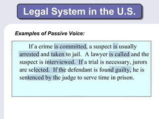 Legal System in the U.S. 
Examples of Passive Voice: 
If a crime is committed, a suspect is usually 
arrested and taken to jail. A lawyer is called and the 
suspect is interviewed. If a trial is necessary, jurors 
are selected. If the defendant is found guilty, he is 
sentenced by the judge to serve time in prison. 
 