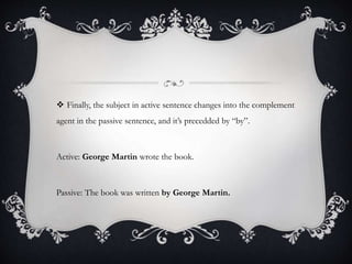  Finally, the subject in active sentence changes into the complement 
agent in the passive sentence, and it’s precedded by “by”. 
Active: George Martin wrote the book. 
Passive: The book was written by George Martin. 
 
