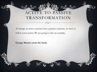 ACTIVE TO PASSIVE 
TRANSFORMATION 
To change an active sentence into a passive sentence, we have to 
follow some points. We are going to take an example. 
George Martin wrote the book. 
 