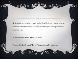  Secondly, the auxiliary verb “to be” is added, in the same tense as 
the main verb in the active sentence, with the past participle form of 
the main verb. 
Active: Gearge Martin wrote the book. 
Passive: The book was (“To be” in past simple) written… 
 