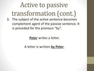 Active to passive 
transformation (cont.) 
3. The subject of the active sentence becomes 
complement agent of the passive sentence. It 
is preceded for the pronoun “by”. 
Peter writes a letter. 
A letter is written by Peter. 
 