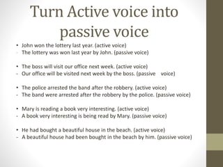 Turn Active voice into 
passive voice 
• John won the lottery last year. (active voice) 
- The lottery was won last year by John. (passive voice) 
• The boss will visit our office next week. (active voice) 
- Our office will be visited next week by the boss. (passive voice) 
• The police arrested the band after the robbery. (active voice) 
- The band were arrested after the robbery by the police. (passive voice) 
• Mary is reading a book very interesting. (active voice) 
- A book very interesting is being read by Mary. (passive voice) 
• He had bought a beautiful house in the beach. (active voice) 
- A beautiful house had been bought in the beach by him. (passive voice) 

