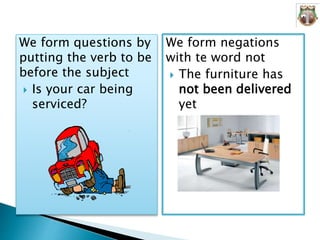 We form questions by
putting the verb to be
before the subject
 Is your car being
serviced?
We form negations
with te word not
 The furniture has
not been delivered
yet
 