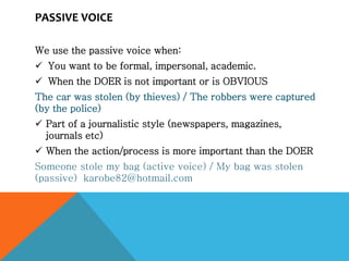 PASSIVE VOICE
We use the passive voice when:
 You want to be formal, impersonal, academic.
 When the DOER is not important or is OBVIOUS
The car was stolen (by thieves) / The robbers were captured
(by the police)
 Part of a journalistic style (newspapers, magazines,
journals etc)
 When the action/process is more important than the DOER
Someone stole my bag (active voice) / My bag was stolen
(passive) karobe82@hotmail.com
 