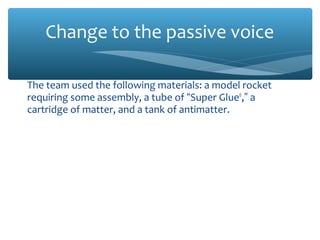 Change to the passive voice
The team used the following materials: a model rocket
requiring some assembly, a tube of “Super Glue®
,” a
cartridge of matter, and a tank of antimatter.
The following materials were used: a model rocket
requiring some assembly, a tube of “Super Glue®
,” a
cartridge of matter, and a tank of antimatter.
The EG 1003 course also supplied the launch stand, the
barrier, and two atomic clocks.
In addition, equipment was supplied by the EG 1003
course: the launch stand, the barrier, and two atomic
clocks.
 