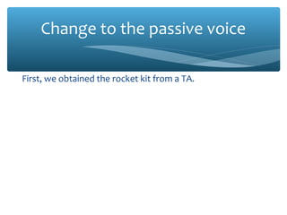 Change to the passive voice
First, we obtained the rocket kit from a TA.
First, the rocket kit was obtained from a TA.
I inspected the kit to ensure that all parts were present.
The kit was inspected to ensure that all parts were present.
Miguel attached the four control surfaces (fins) to the
fuselage of the model using Super Glue®
.
The four control surfaces (fins) were attached to the fuselage
of the model using Super Glue®
.
 
