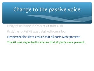 Change to the passive voice
First, we obtained the rocket kit from a TA.
First, the rocket kit was obtained from a TA.
I inspected the kit to ensure that all parts were present.
The kit was inspected to ensure that all parts were present.
Miguel attached the four control surfaces (fins) to the
fuselage of the model using Super Glue®
.
The four control surfaces (fins) were attached to the fuselage
of the model using Super Glue®
.
 