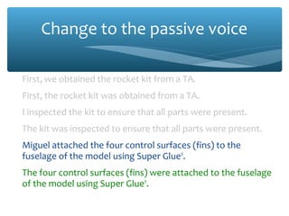 Change to the passive voice
First, we obtained the rocket kit from a TA.
First, the rocket kit was obtained from a TA.
I inspected the kit to ensure that all parts were present.
The kit was inspected to ensure that all parts were present.
Miguel attached the four control surfaces (fins) to the
fuselage of the model using Super Glue®
.
The four control surfaces (fins) were attached to the fuselage
of the model using Super Glue®
.
 