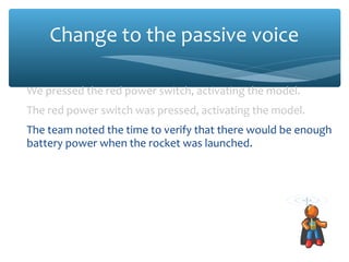 Change to the passive voice
We pressed the red power switch, activating the model.
The red power switch was pressed, activating the model.
The team noted the time to verify that there would be enough
battery power when the rocket was launched.
The time was noted to verify that there would be enough
battery power when the rocket was launched.
Francisca pushed the yellow button, starting the Level 1
Diagnostic for the positronic control system.
The yellow button was pressed, starting the Level 1 Diagnostic
for the positronic control system.
 