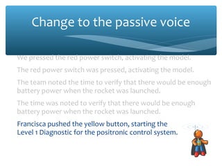 Change to the passive voice
We pressed the red power switch, activating the model.
The red power switch was pressed, activating the model.
The team noted the time to verify that there would be enough
battery power when the rocket was launched.
The time was noted to verify that there would be enough
battery power when the rocket was launched.
Francisca pushed the yellow button, starting the
Level 1 Diagnostic for the positronic control system.
The yellow button was pressed, starting the Level 1 Diagnostic
for the positronic control system.
 
