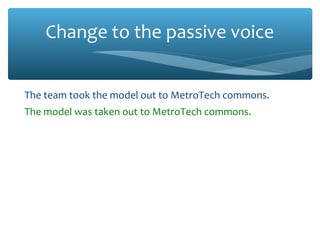 Change to the passive voice
The team took the model out to MetroTech commons.
The model was taken out to MetroTech commons.
I obtained a matter cartridge from the TA.
A matter cartridge was obtained from the TA.
We snapped this cartridge into the model.
This cartridge was snapped into the model.
We mounted the model on the launch stand.
The model was mounted on the launch stand.
 