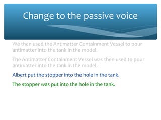 Change to the passive voice
We then used the Antimatter Containment Vessel to pour
antimatter into the tank in the model.
The Antimatter Containment Vessel was then used to pour
antimatter into the tank in the model.
Albert put the stopper into the hole in the tank.
The stopper was put into the hole in the tank.
When everything was in place, we launched the rocket.
When everything was in place, the rocket was launched.
 