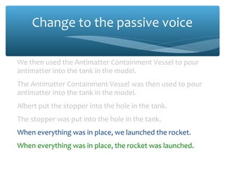 Change to the passive voice
We then used the Antimatter Containment Vessel to pour
antimatter into the tank in the model.
The Antimatter Containment Vessel was then used to pour
antimatter into the tank in the model.
Albert put the stopper into the hole in the tank.
The stopper was put into the hole in the tank.
When everything was in place, we launched the rocket.
When everything was in place, the rocket was launched.
 