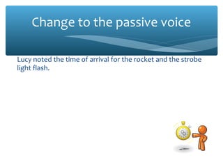 Change to the passive voice
Lucy noted the time of arrival for the rocket and the strobe
light flash.
The time of arrival was noted for the rocket and the strobe
light flash.
We used the atomic clocks to verify that the rocket had
arrived before the light.
The atomic clocks were used to verify that the rocket had
arrived before the light.
The team also noted the effects of the impact.
The effects of the impact were also noted.
 